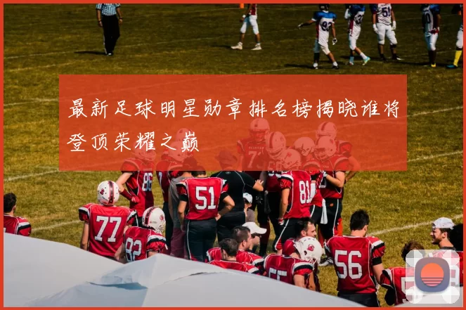 最新足球明星勋章排名榜揭晓谁将登顶荣耀之巅