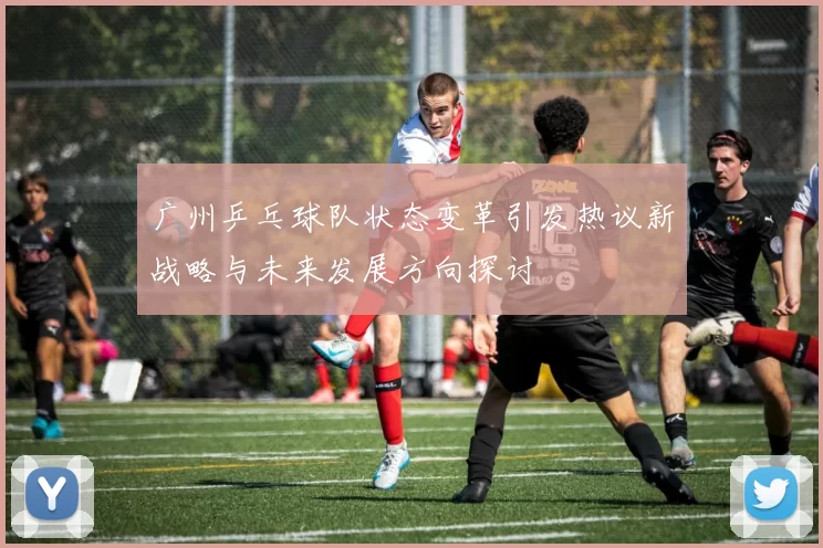 广州乒乓球队状态变革引发热议新战略与未来发展方向探讨
