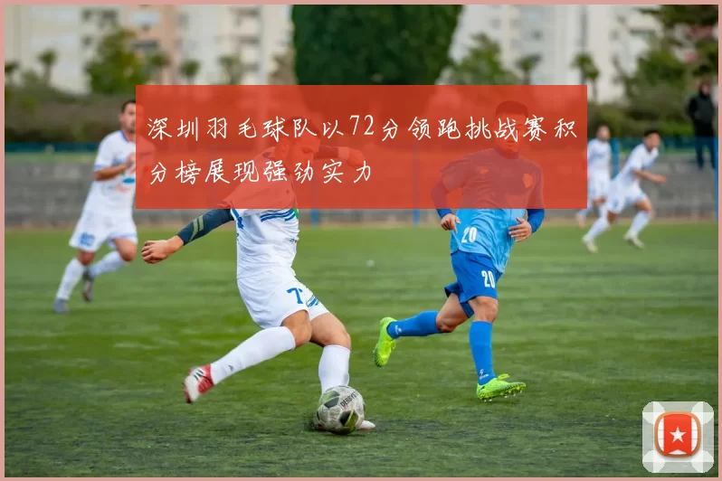 深圳羽毛球队以72分领跑挑战赛积分榜展现强劲实力