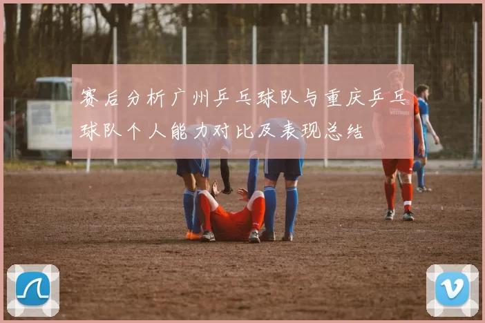 赛后分析广州乒乓球队与重庆乒乓球队个人能力对比及表现总结