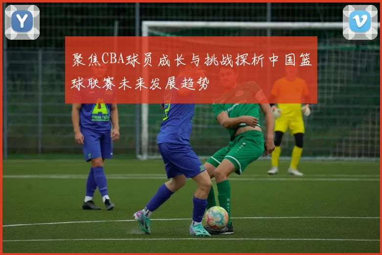 聚焦CBA球员成长与挑战探析中国篮球联赛未来发展趋势