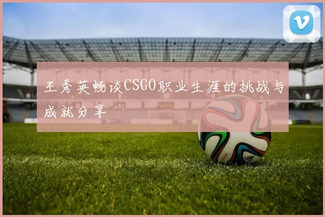 王秀英畅谈CSGO职业生涯的挑战与成就分享