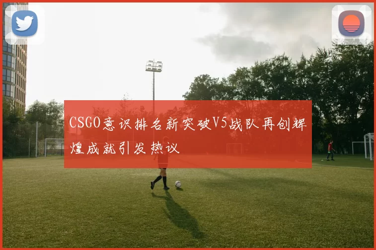 CSGO意识排名新突破V5战队再创辉煌成就引发热议