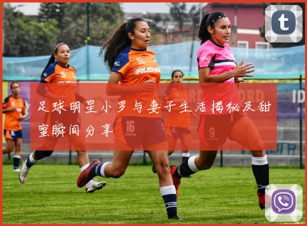 足球明星小罗与妻子生活揭秘及甜蜜瞬间分享