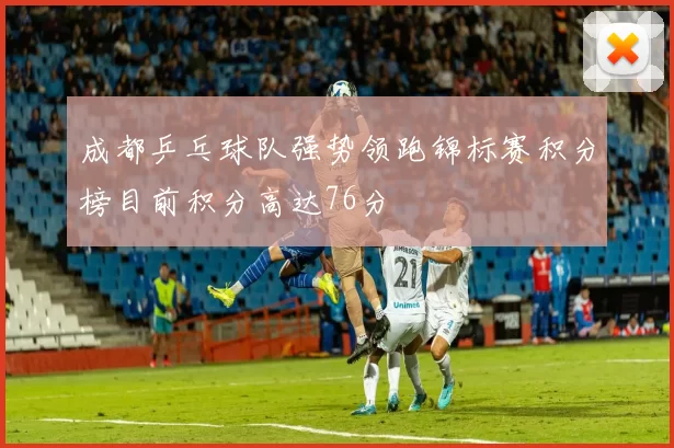 成都乒乓球队强势领跑锦标赛积分榜目前积分高达76分