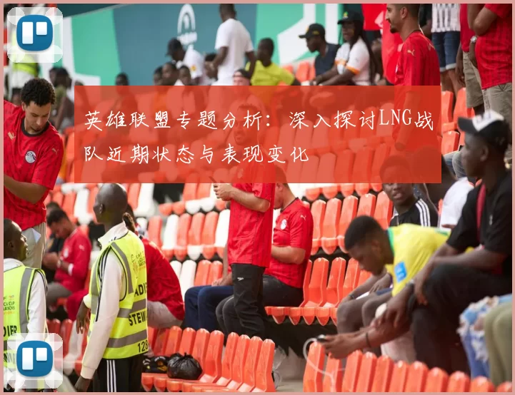 英雄联盟专题分析：深入探讨LNG战队近期状态与表现变化