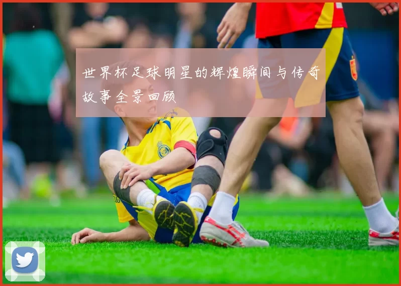 世界杯足球明星的辉煌瞬间与传奇故事全景回顾