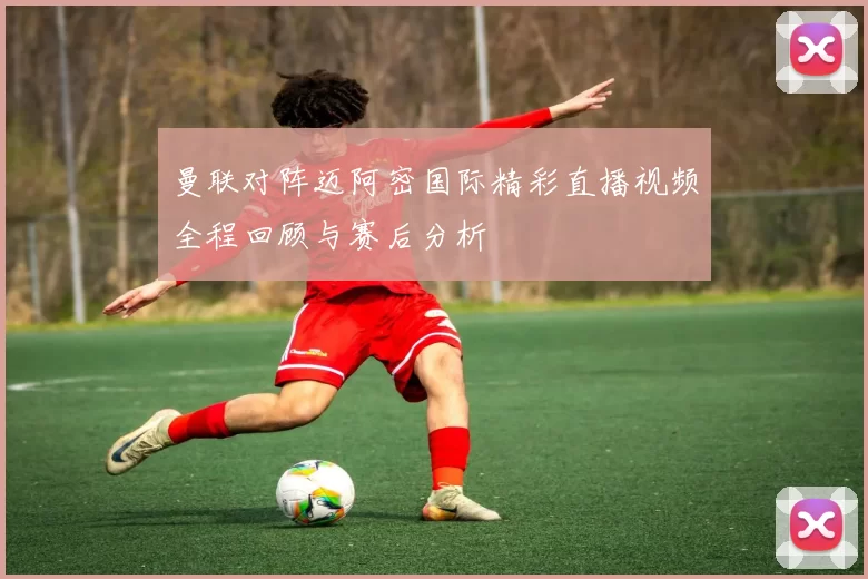 曼联对阵迈阿密国际精彩直播视频全程回顾与赛后分析