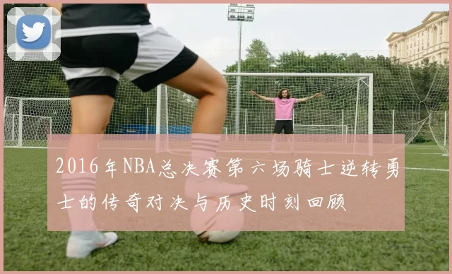 2016年NBA总决赛第六场骑士逆转勇士的传奇对决与历史时刻回顾