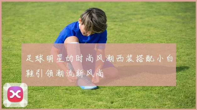 足球明星的时尚风潮西装搭配小白鞋引领潮流新风尚