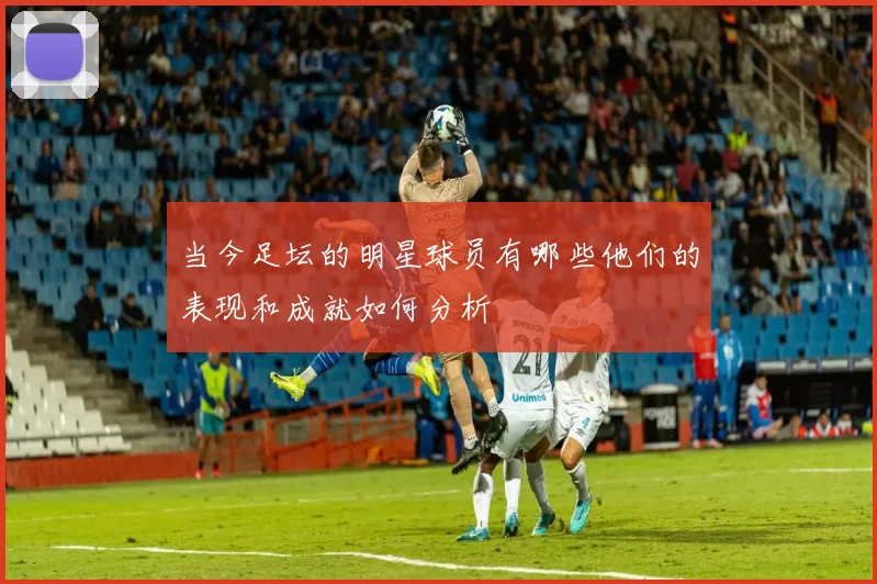 当今足坛的明星球员有哪些他们的表现和成就如何分析