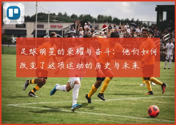 足球明星的荣耀与奋斗：他们如何改变了这项运动的历史与未来