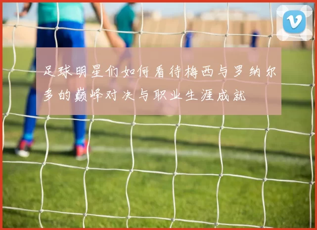足球明星们如何看待梅西与罗纳尔多的巅峰对决与职业生涯成就