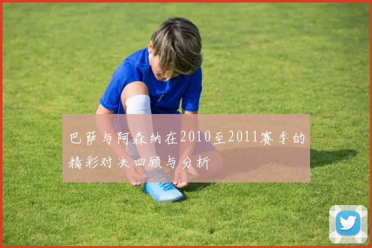 巴萨与阿森纳在2010至2011赛季的精彩对决回顾与分析