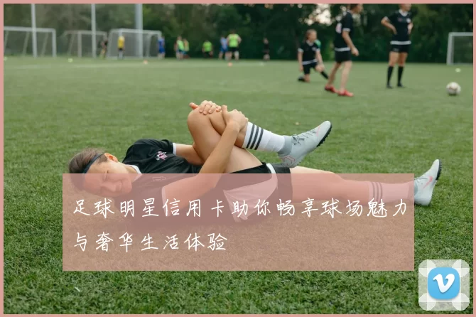 足球明星信用卡助你畅享球场魅力与奢华生活体验