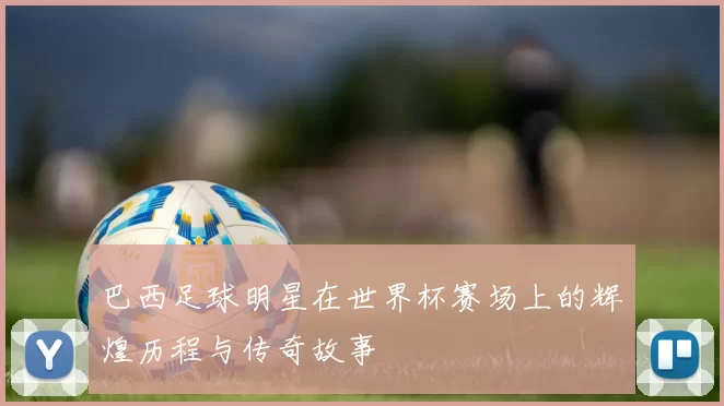 巴西足球明星在世界杯赛场上的辉煌历程与传奇故事